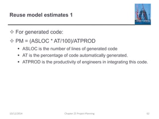 Reuse model estimates 1
 For generated code:
 PM = (ASLOC * AT/100)/ATPROD
 ASLOC is the number of lines of generated code
 AT is the percentage of code automatically generated.
 ATPROD is the productivity of engineers in integrating this code.
10/12/2014 Chapter 23 Project Planning 62
 