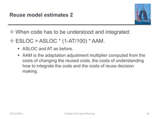 Reuse model estimates 2
 When code has to be understood and integrated:
 ESLOC = ASLOC * (1-AT/100) * AAM.
 ASLOC and AT as before.
 AAM is the adaptation adjustment multiplier computed from the
costs of changing the reused code, the costs of understanding
how to integrate the code and the costs of reuse decision
making.
10/12/2014 Chapter 23 Project Planning 63
 