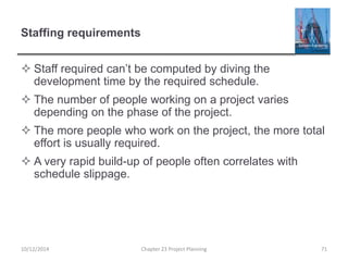 Staffing requirements
 Staff required can’t be computed by diving the
development time by the required schedule.
 The number of people working on a project varies
depending on the phase of the project.
 The more people who work on the project, the more total
effort is usually required.
 A very rapid build-up of people often correlates with
schedule slippage.
10/12/2014 Chapter 23 Project Planning 71
 