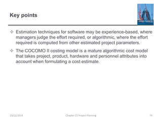 Key points
 Estimation techniques for software may be experience-based, where
managers judge the effort required, or algorithmic, where the effort
required is computed from other estimated project parameters.
 The COCOMO II costing model is a mature algorithmic cost model
that takes project, product, hardware and personnel attributes into
account when formulating a cost estimate.
10/12/2014 Chapter 23 Project Planning 74
 