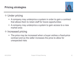 Pricing strategies
 Under pricing
 A company may underprice a system in order to gain a contract
that allows them to retain staff for future opportunities
 A company may underprice a system to gain access to a new
market area
 Increased pricing
 The price may be increased when a buyer wishes a fixed-price
contract and so the seller increases the price to allow for
unexpected risks
10/12/2014 Chapter 23 Project Planning 12
 