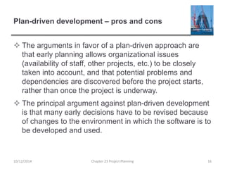 Plan-driven development – pros and cons
 The arguments in favor of a plan-driven approach are
that early planning allows organizational issues
(availability of staff, other projects, etc.) to be closely
taken into account, and that potential problems and
dependencies are discovered before the project starts,
rather than once the project is underway.
 The principal argument against plan-driven development
is that many early decisions have to be revised because
of changes to the environment in which the software is to
be developed and used.
10/12/2014 Chapter 23 Project Planning 16
 