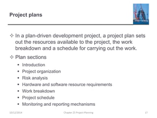 Project plans
 In a plan-driven development project, a project plan sets
out the resources available to the project, the work
breakdown and a schedule for carrying out the work.
 Plan sections
 Introduction
 Project organization
 Risk analysis
 Hardware and software resource requirements
 Work breakdown
 Project schedule
 Monitoring and reporting mechanisms
10/12/2014 Chapter 23 Project Planning 17
 