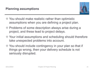 Planning assumptions
 You should make realistic rather than optimistic
assumptions when you are defining a project plan.
 Problems of some description always arise during a
project, and these lead to project delays.
 Your initial assumptions and scheduling should therefore
take unexpected problems into account.
 You should include contingency in your plan so that if
things go wrong, then your delivery schedule is not
seriously disrupted.
10/12/2014 Chapter 23 Project Planning 21
 