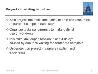 Project scheduling activities
 Split project into tasks and estimate time and resources
required to complete each task.
 Organize tasks concurrently to make optimal
use of workforce.
 Minimize task dependencies to avoid delays
caused by one task waiting for another to complete.
 Dependent on project managers intuition and
experience.
10/12/2014 Chapter 23 Project Planning 25
 