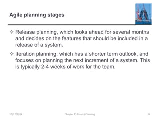 Agile planning stages
 Release planning, which looks ahead for several months
and decides on the features that should be included in a
release of a system.
 Iteration planning, which has a shorter term outlook, and
focuses on planning the next increment of a system. This
is typically 2-4 weeks of work for the team.
10/12/2014 Chapter 23 Project Planning 36
 