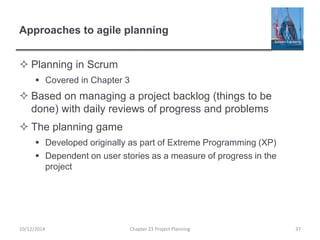 Approaches to agile planning
 Planning in Scrum
 Covered in Chapter 3
 Based on managing a project backlog (things to be
done) with daily reviews of progress and problems
 The planning game
 Developed originally as part of Extreme Programming (XP)
 Dependent on user stories as a measure of progress in the
project
10/12/2014 Chapter 23 Project Planning 37
 