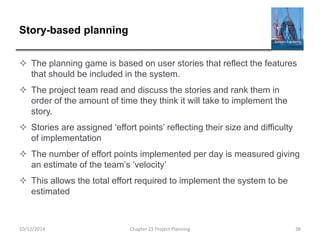 Story-based planning
 The planning game is based on user stories that reflect the features
that should be included in the system.
 The project team read and discuss the stories and rank them in
order of the amount of time they think it will take to implement the
story.
 Stories are assigned ‘effort points’ reflecting their size and difficulty
of implementation
 The number of effort points implemented per day is measured giving
an estimate of the team’s ‘velocity’
 This allows the total effort required to implement the system to be
estimated
10/12/2014 Chapter 23 Project Planning 38
 