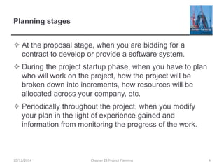 Planning stages
 At the proposal stage, when you are bidding for a
contract to develop or provide a software system.
 During the project startup phase, when you have to plan
who will work on the project, how the project will be
broken down into increments, how resources will be
allocated across your company, etc.
 Periodically throughout the project, when you modify
your plan in the light of experience gained and
information from monitoring the progress of the work.
10/12/2014 Chapter 23 Project Planning 4
 