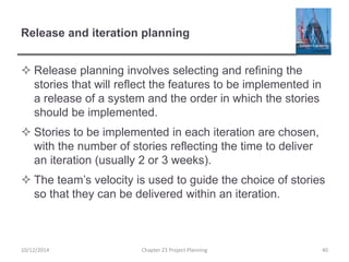 Release and iteration planning
 Release planning involves selecting and refining the
stories that will reflect the features to be implemented in
a release of a system and the order in which the stories
should be implemented.
 Stories to be implemented in each iteration are chosen,
with the number of stories reflecting the time to deliver
an iteration (usually 2 or 3 weeks).
 The team’s velocity is used to guide the choice of stories
so that they can be delivered within an iteration.
10/12/2014 Chapter 23 Project Planning 40
 