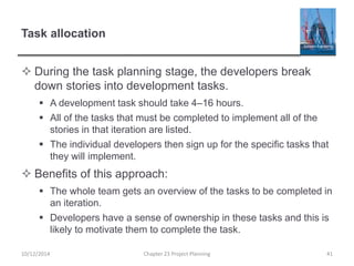 Task allocation
 During the task planning stage, the developers break
down stories into development tasks.
 A development task should take 4–16 hours.
 All of the tasks that must be completed to implement all of the
stories in that iteration are listed.
 The individual developers then sign up for the specific tasks that
they will implement.
 Benefits of this approach:
 The whole team gets an overview of the tasks to be completed in
an iteration.
 Developers have a sense of ownership in these tasks and this is
likely to motivate them to complete the task.
10/12/2014 Chapter 23 Project Planning 41
 