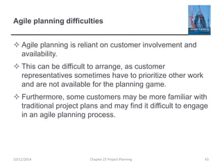 Agile planning difficulties
 Agile planning is reliant on customer involvement and
availability.
 This can be difficult to arrange, as customer
representatives sometimes have to prioritize other work
and are not available for the planning game.
 Furthermore, some customers may be more familiar with
traditional project plans and may find it difficult to engage
in an agile planning process.
10/12/2014 Chapter 23 Project Planning 43
 