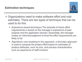 Estimation techniques
 Organizations need to make software effort and cost
estimates. There are two types of technique that can be
used to do this:
 Experience-based techniques The estimate of future effort
requirements is based on the manager’s experience of past
projects and the application domain. Essentially, the manager
makes an informed judgment of what the effort requirements are
likely to be.
 Algorithmic cost modeling In this approach, a formulaic approach
is used to compute the project effort based on estimates of
product attributes, such as size, and process characteristics,
such as experience of staff involved.
10/12/2014 Chapter 23 Project Planning 46
 