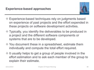 Experience-based approaches
 Experience-based techniques rely on judgments based
on experience of past projects and the effort expended in
these projects on software development activities.
 Typically, you identify the deliverables to be produced in
a project and the different software components or
systems that are to be developed.
 You document these in a spreadsheet, estimate them
individually and compute the total effort required.
 It usually helps to get a group of people involved in the
effort estimation and to ask each member of the group to
explain their estimate.
10/12/2014 Chapter 23 Project Planning 48
 