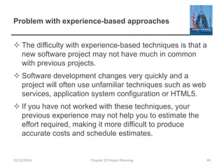 Problem with experience-based approaches
 The difficulty with experience-based techniques is that a
new software project may not have much in common
with previous projects.
 Software development changes very quickly and a
project will often use unfamiliar techniques such as web
services, application system configuration or HTML5.
 If you have not worked with these techniques, your
previous experience may not help you to estimate the
effort required, making it more difficult to produce
accurate costs and schedule estimates.
10/12/2014 Chapter 23 Project Planning 49
 