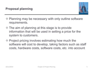 Proposal planning
 Planning may be necessary with only outline software
requirements.
 The aim of planning at this stage is to provide
information that will be used in setting a price for the
system to customers.
 Project pricing involves estimating how much the
software will cost to develop, taking factors such as staff
costs, hardware costs, software costs, etc. into account
10/12/2014 Chapter 23 Project Planning 5
 