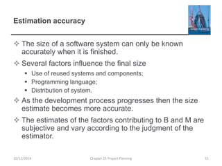 Estimation accuracy
 The size of a software system can only be known
accurately when it is finished.
 Several factors influence the final size
 Use of reused systems and components;
 Programming language;
 Distribution of system.
 As the development process progresses then the size
estimate becomes more accurate.
 The estimates of the factors contributing to B and M are
subjective and vary according to the judgment of the
estimator.
10/12/2014 Chapter 23 Project Planning 51
 