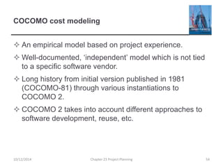 COCOMO cost modeling
 An empirical model based on project experience.
 Well-documented, ‘independent’ model which is not tied
to a specific software vendor.
 Long history from initial version published in 1981
(COCOMO-81) through various instantiations to
COCOMO 2.
 COCOMO 2 takes into account different approaches to
software development, reuse, etc.
10/12/2014 Chapter 23 Project Planning 54
 