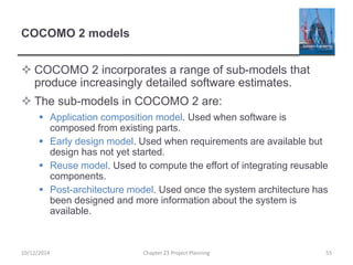 COCOMO 2 models
 COCOMO 2 incorporates a range of sub-models that
produce increasingly detailed software estimates.
 The sub-models in COCOMO 2 are:
 Application composition model. Used when software is
composed from existing parts.
 Early design model. Used when requirements are available but
design has not yet started.
 Reuse model. Used to compute the effort of integrating reusable
components.
 Post-architecture model. Used once the system architecture has
been designed and more information about the system is
available.
10/12/2014 Chapter 23 Project Planning 55
 