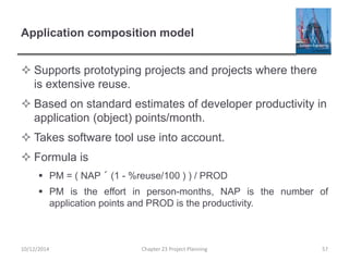 Application composition model
 Supports prototyping projects and projects where there
is extensive reuse.
 Based on standard estimates of developer productivity in
application (object) points/month.
 Takes software tool use into account.
 Formula is
 PM = ( NAP ´ (1 - %reuse/100 ) ) / PROD
 PM is the effort in person-months, NAP is the number of
application points and PROD is the productivity.
10/12/2014 Chapter 23 Project Planning 57
 