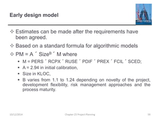 Early design model
 Estimates can be made after the requirements have
been agreed.
 Based on a standard formula for algorithmic models
 PM = A ´ SizeB ´ M where
 M = PERS ´ RCPX ´ RUSE ´ PDIF ´ PREX ´ FCIL ´ SCED;
 A = 2.94 in initial calibration,
 Size in KLOC,
 B varies from 1.1 to 1.24 depending on novelty of the project,
development flexibility, risk management approaches and the
process maturity.
10/12/2014 Chapter 23 Project Planning 59
 