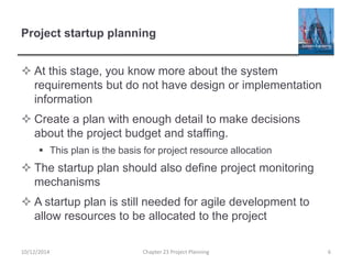 Project startup planning
 At this stage, you know more about the system
requirements but do not have design or implementation
information
 Create a plan with enough detail to make decisions
about the project budget and staffing.
 This plan is the basis for project resource allocation
 The startup plan should also define project monitoring
mechanisms
 A startup plan is still needed for agile development to
allow resources to be allocated to the project
10/12/2014 Chapter 23 Project Planning 6
 