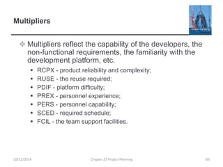 Multipliers
 Multipliers reflect the capability of the developers, the
non-functional requirements, the familiarity with the
development platform, etc.
 RCPX - product reliability and complexity;
 RUSE - the reuse required;
 PDIF - platform difficulty;
 PREX - personnel experience;
 PERS - personnel capability;
 SCED - required schedule;
 FCIL - the team support facilities.
10/12/2014 Chapter 23 Project Planning 60
 