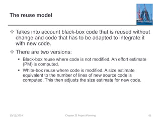 The reuse model
 Takes into account black-box code that is reused without
change and code that has to be adapted to integrate it
with new code.
 There are two versions:
 Black-box reuse where code is not modified. An effort estimate
(PM) is computed.
 White-box reuse where code is modified. A size estimate
equivalent to the number of lines of new source code is
computed. This then adjusts the size estimate for new code.
10/12/2014 Chapter 23 Project Planning 61
 