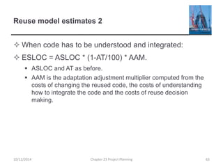 Reuse model estimates 2
 When code has to be understood and integrated:
 ESLOC = ASLOC * (1-AT/100) * AAM.
 ASLOC and AT as before.
 AAM is the adaptation adjustment multiplier computed from the
costs of changing the reused code, the costs of understanding
how to integrate the code and the costs of reuse decision
making.
10/12/2014 Chapter 23 Project Planning 63
 