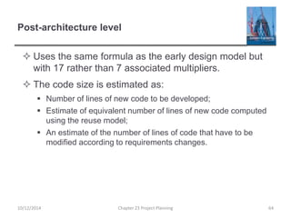 Post-architecture level
 Uses the same formula as the early design model but
with 17 rather than 7 associated multipliers.
 The code size is estimated as:
 Number of lines of new code to be developed;
 Estimate of equivalent number of lines of new code computed
using the reuse model;
 An estimate of the number of lines of code that have to be
modified according to requirements changes.
10/12/2014 Chapter 23 Project Planning 64
 