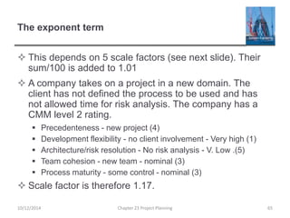 The exponent term
 This depends on 5 scale factors (see next slide). Their
sum/100 is added to 1.01
 A company takes on a project in a new domain. The
client has not defined the process to be used and has
not allowed time for risk analysis. The company has a
CMM level 2 rating.
 Precedenteness - new project (4)
 Development flexibility - no client involvement - Very high (1)
 Architecture/risk resolution - No risk analysis - V. Low .(5)
 Team cohesion - new team - nominal (3)
 Process maturity - some control - nominal (3)
 Scale factor is therefore 1.17.
10/12/2014 Chapter 23 Project Planning 65
 