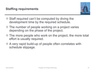 Staffing requirements
 Staff required can’t be computed by diving the
development time by the required schedule.
 The number of people working on a project varies
depending on the phase of the project.
 The more people who work on the project, the more total
effort is usually required.
 A very rapid build-up of people often correlates with
schedule slippage.
10/12/2014 Chapter 23 Project Planning 71
 
