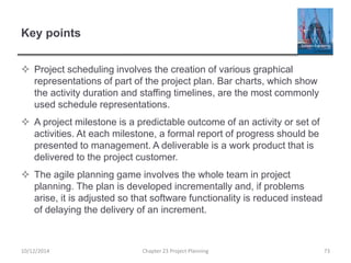 Key points
 Project scheduling involves the creation of various graphical
representations of part of the project plan. Bar charts, which show
the activity duration and staffing timelines, are the most commonly
used schedule representations.
 A project milestone is a predictable outcome of an activity or set of
activities. At each milestone, a formal report of progress should be
presented to management. A deliverable is a work product that is
delivered to the project customer.
 The agile planning game involves the whole team in project
planning. The plan is developed incrementally and, if problems
arise, it is adjusted so that software functionality is reduced instead
of delaying the delivery of an increment.
10/12/2014 Chapter 23 Project Planning 73
 