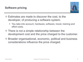 Software pricing
 Estimates are made to discover the cost, to the
developer, of producing a software system.
 You take into account, hardware, software, travel, training and
effort costs.
 There is not a simple relationship between the
development cost and the price charged to the customer.
 Broader organisational, economic, political and business
considerations influence the price charged.
10/12/2014 Chapter 23 Project Planning 9
 