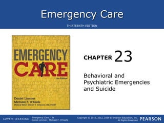 Emergency Care
CHAPTER
Copyright © 2016, 2012, 2009 by Pearson Education, Inc.
All Rights Reserved
Emergency Care, 13e
Daniel Limmer | Michael F. O'Keefe
THIRTEENTH EDITION
Behavioral and
Psychiatric Emergencies
and Suicide
23
 