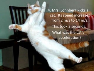 4. Mrs. Lonnberg kicks a cat.  Its speed increases from 2 m/s to 14 m/s.This took 3 seconds. What was the cat’s acceleration?
