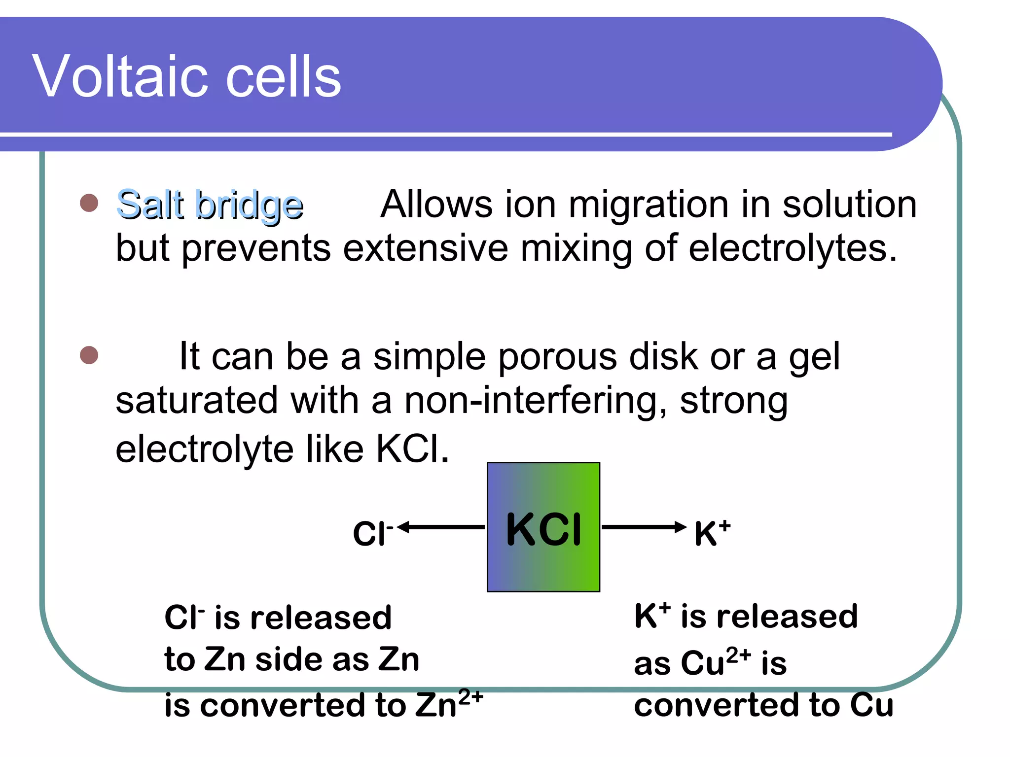 Voltaic cells Salt bridge Allows ion migration in solution but prevents extensive mixing of electrolytes. It can be a simple porous disk or a gel saturated with a non-interfering, strong electrolyte like KCl . KCl Cl - K + Cl -  is released to Zn side as Zn  is converted to Zn 2+ K +  is released as Cu 2+  is converted to Cu 