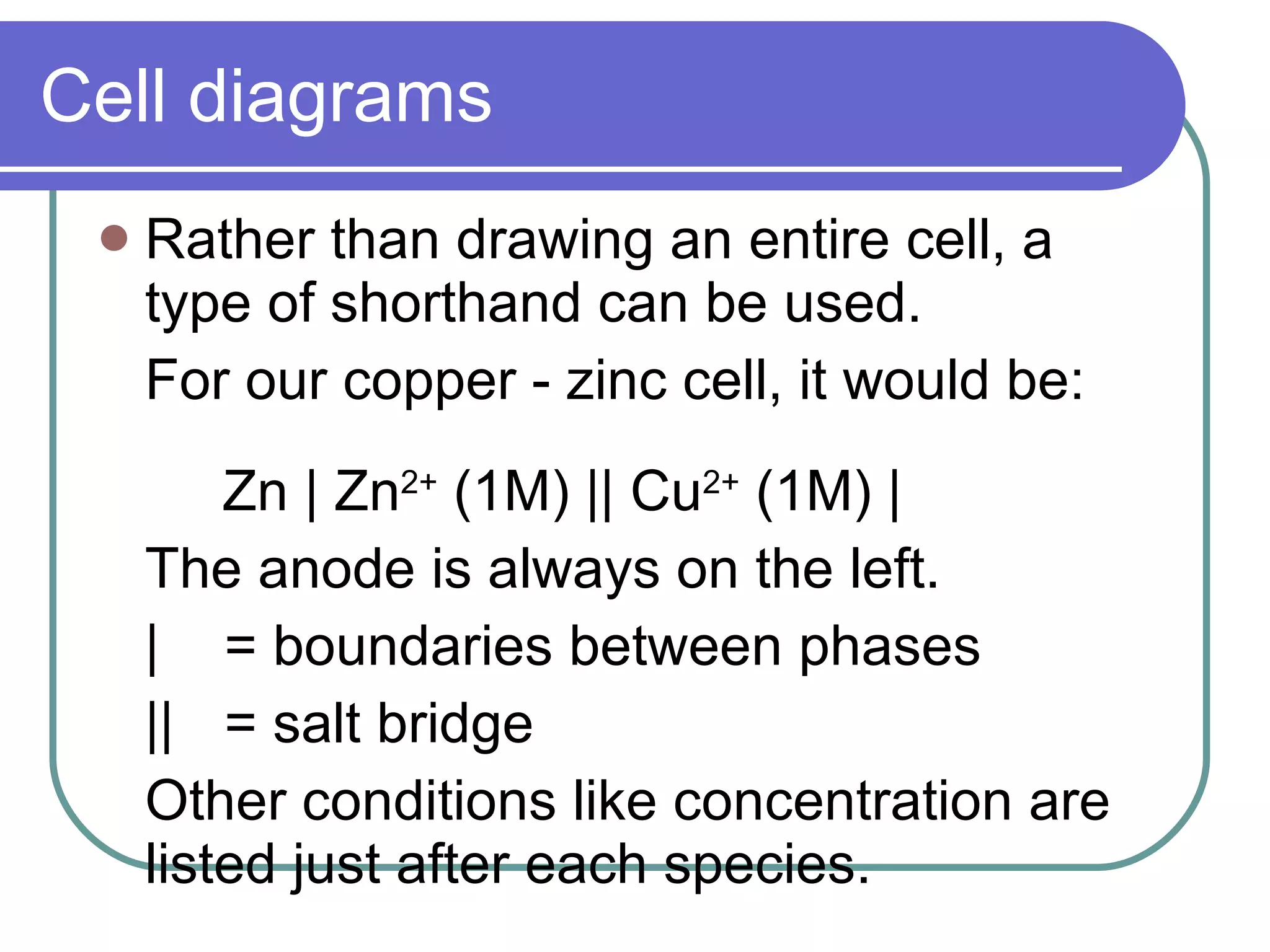 Cell diagrams Rather than drawing an entire cell, a type of shorthand can be used. For our copper - zinc cell, it would be: Zn | Zn 2+  (1M) || Cu 2+  (1M) |  The anode is always on the left. |  = boundaries between phases || = salt bridge Other conditions like concentration are listed just after each species. 