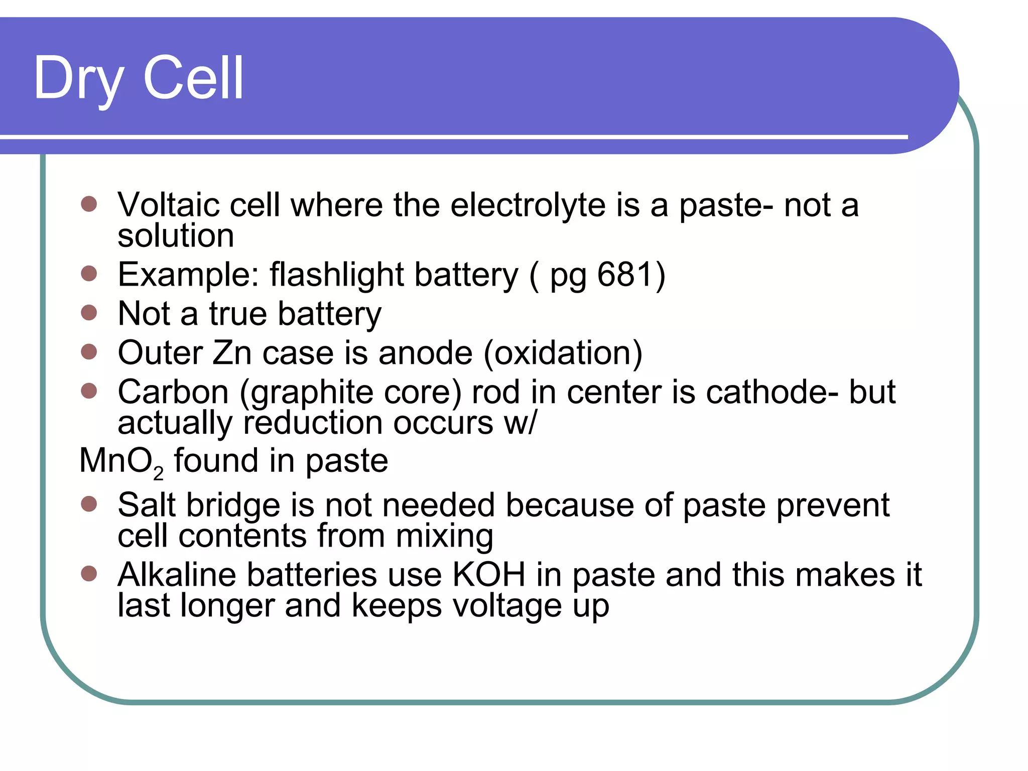 Dry Cell Voltaic cell where the electrolyte is a paste- not a solution Example: flashlight battery ( pg 681) Not a true battery Outer Zn case is anode (oxidation) Carbon (graphite core) rod in center is cathode- but actually reduction occurs w/ MnO 2  found in paste Salt bridge is not needed because of paste prevent cell contents from mixing Alkaline batteries use KOH in paste and this makes it last longer and keeps voltage up 
