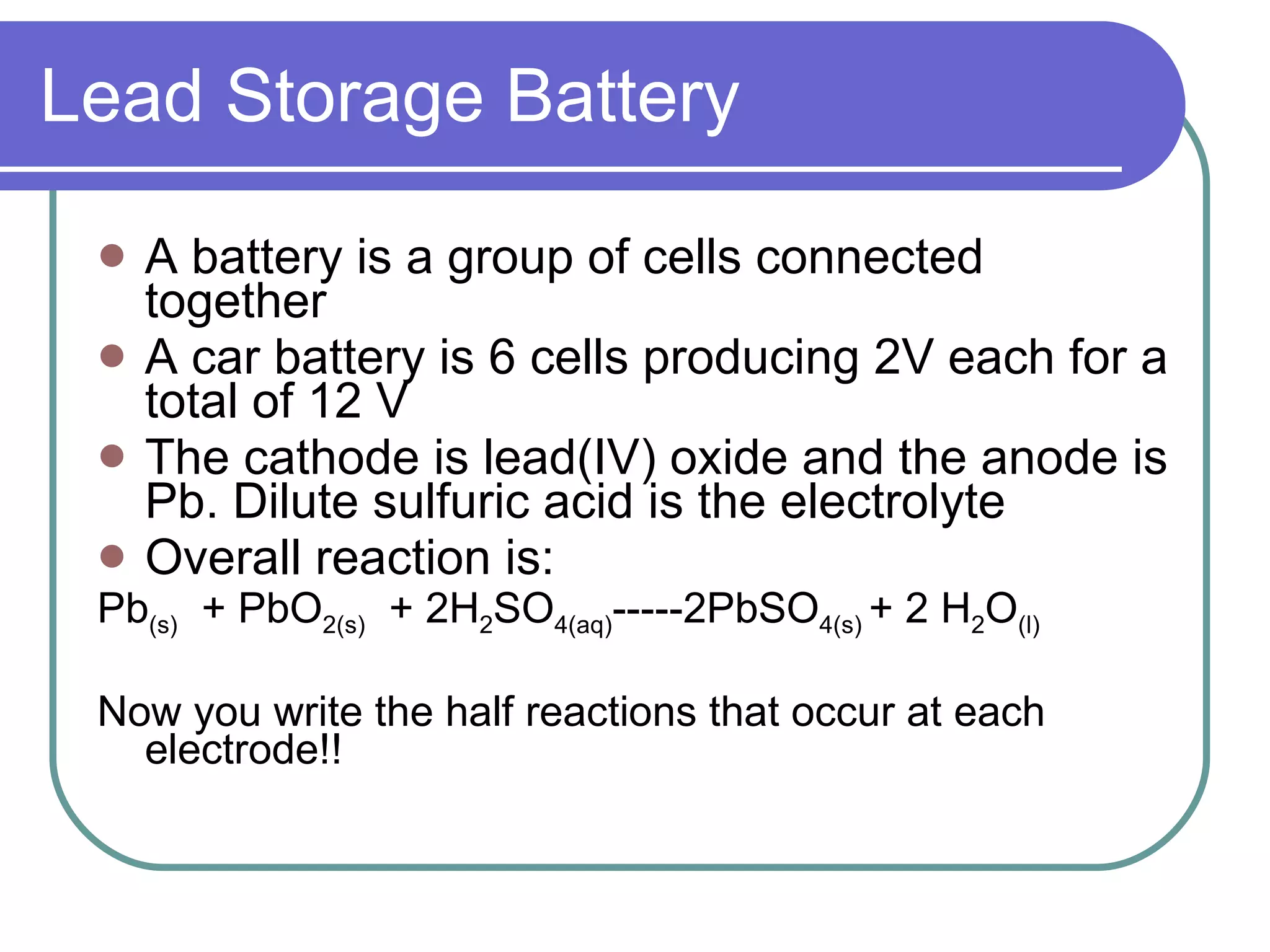 Lead Storage Battery A battery is a group of cells connected together A car battery is 6 cells producing 2V each for a total of 12 V The cathode is lead(IV) oxide and the anode is Pb. Dilute sulfuric acid is the electrolyte Overall reaction is:  Pb (s)   + PbO 2(s)   + 2H 2 SO 4(aq) -----2PbSO 4(s)  + 2 H 2 O (l) Now you write the half reactions that occur at each electrode!! 