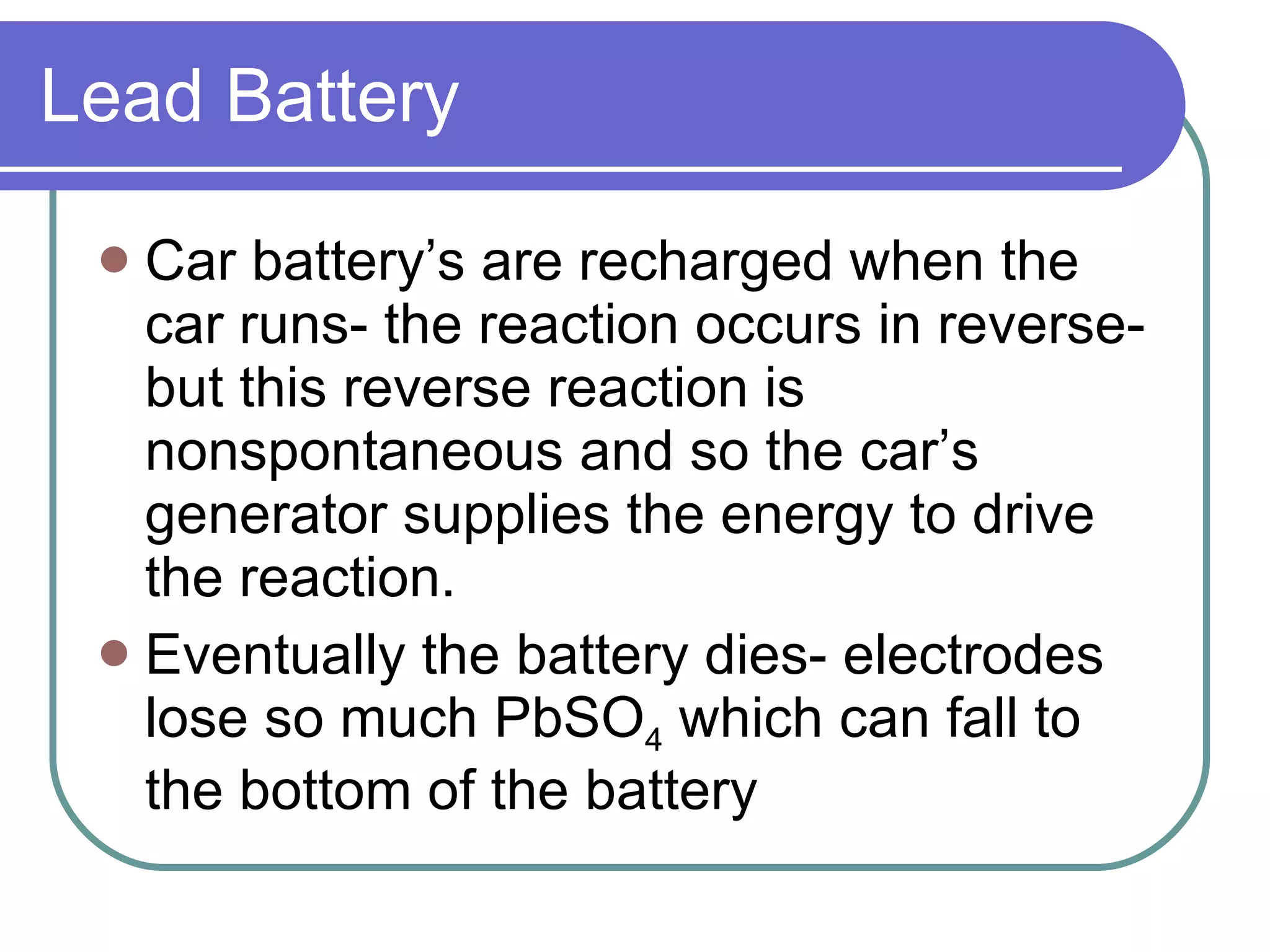 Lead Battery Car battery’s are recharged when the car runs- the reaction occurs in reverse- but this reverse reaction is nonspontaneous and so the car’s generator supplies the energy to drive the reaction. Eventually the battery dies- electrodes lose so much PbSO 4  which can fall to the bottom of the battery 