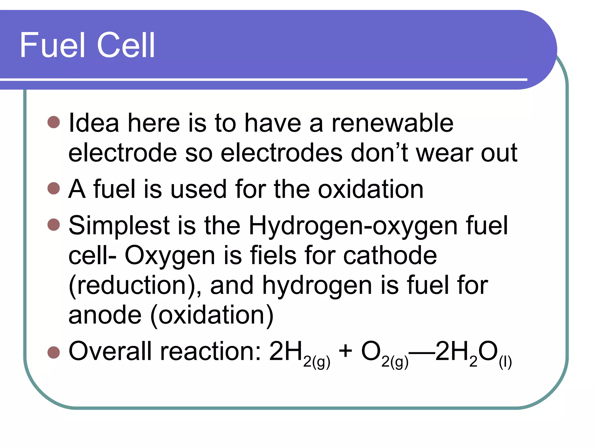 Fuel Cell Idea here is to have a renewable electrode so electrodes don’t wear out A fuel is used for the oxidation Simplest is the Hydrogen-oxygen fuel cell- Oxygen is fiels for cathode (reduction), and hydrogen is fuel for anode (oxidation) Overall reaction: 2H 2(g)  + O 2(g) —2H 2 O (l) 