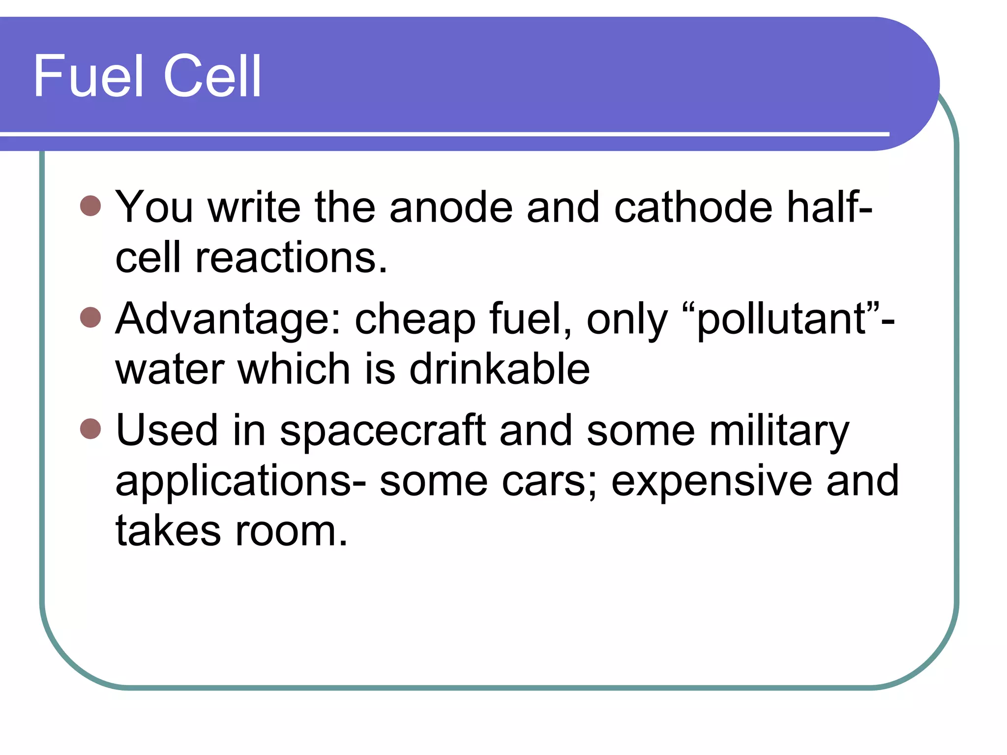 Fuel Cell You write the anode and cathode half-cell reactions. Advantage: cheap fuel, only “pollutant”- water which is drinkable Used in spacecraft and some military applications- some cars; expensive and takes room. 