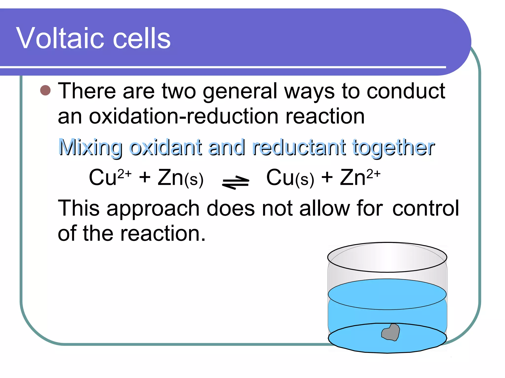 Voltaic cells There are two general ways to conduct an oxidation-reduction reaction Mixing oxidant and reductant together Cu 2+  + Zn (s)   Cu (s)  + Zn 2+ This approach does not allow for control of the reaction. 