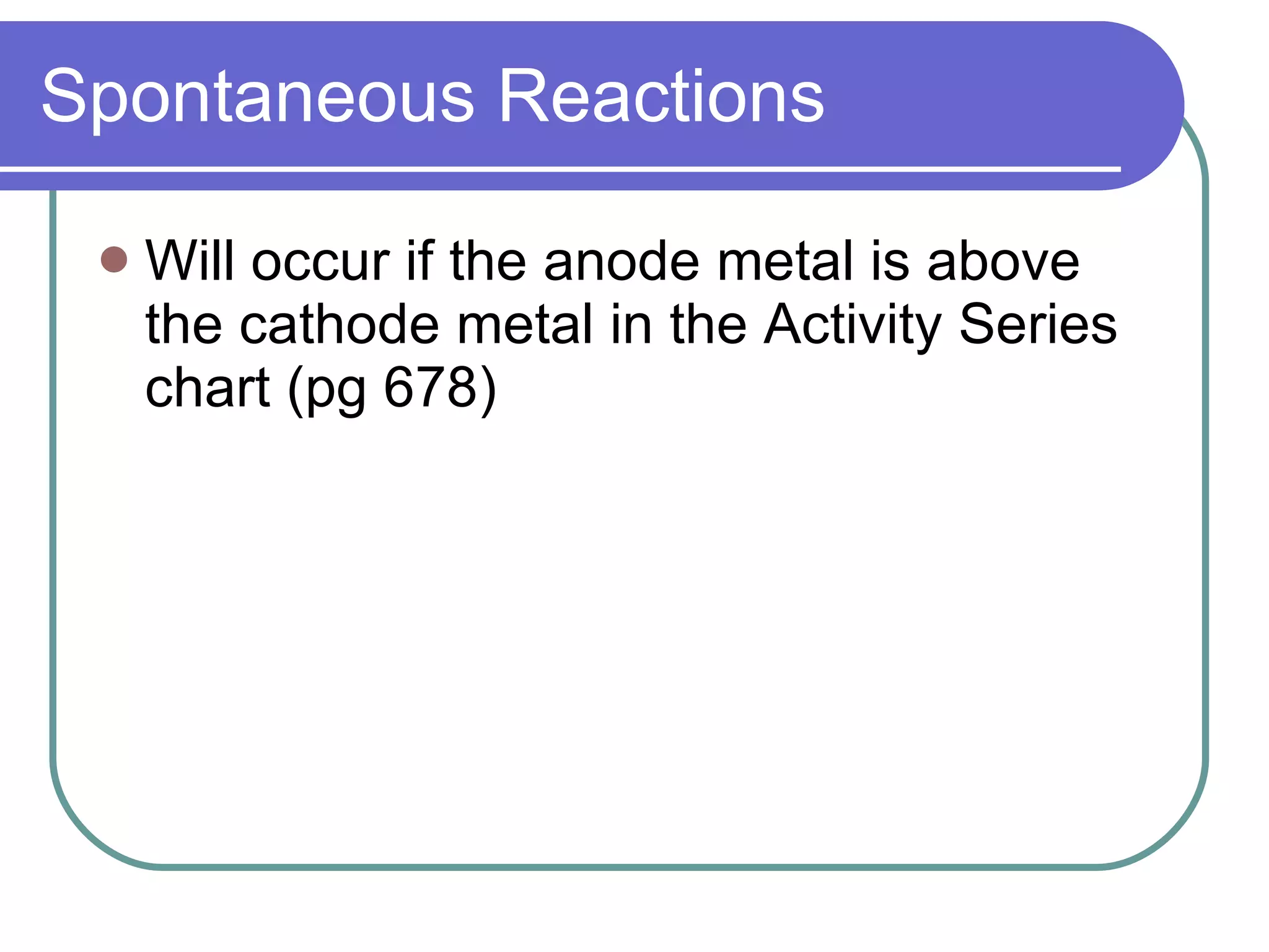 Spontaneous Reactions Will occur if the anode metal is above the cathode metal in the Activity Series chart (pg 678) 