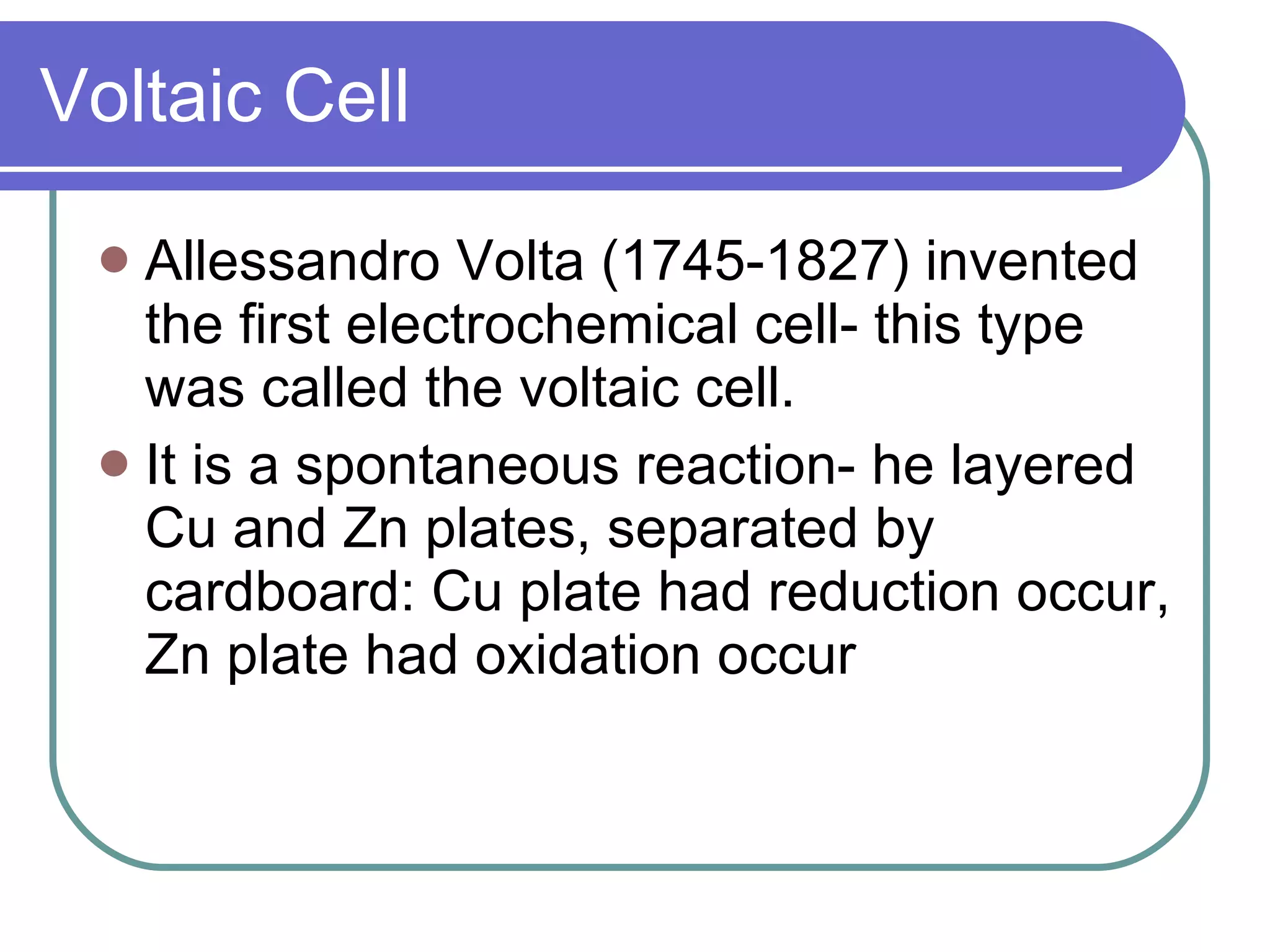 Voltaic Cell Allessandro Volta (1745-1827) invented the first electrochemical cell- this type was called the voltaic cell. It is a spontaneous reaction- he layered Cu and Zn plates, separated by cardboard: Cu plate had reduction occur, Zn plate had oxidation occur 