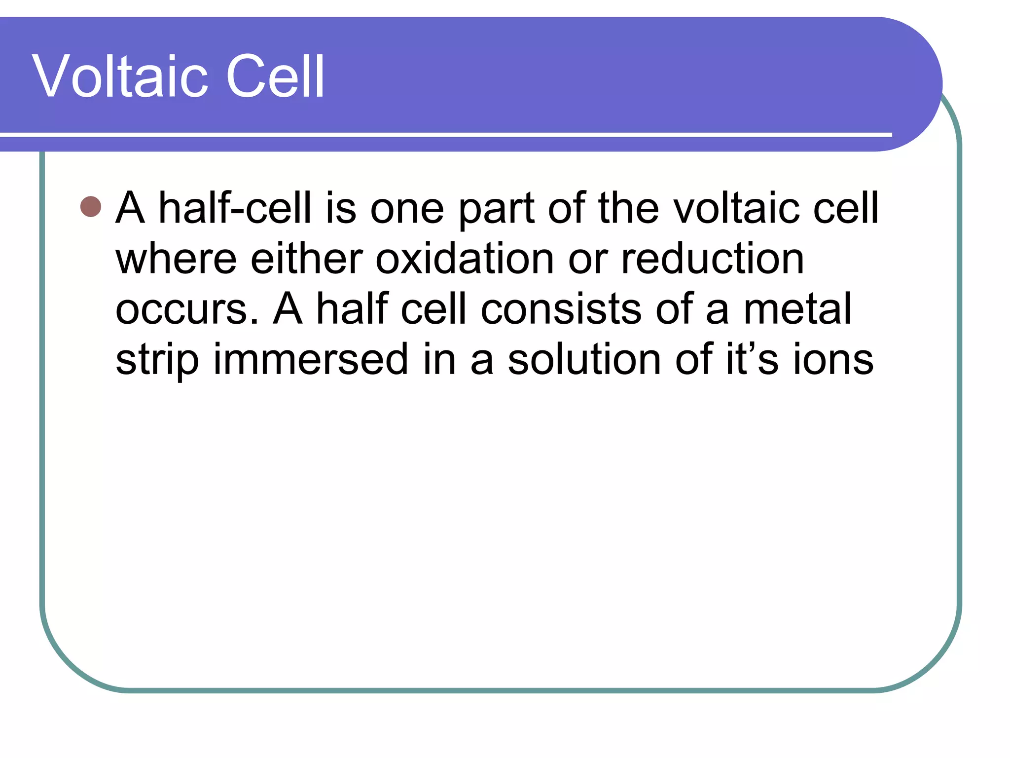 Voltaic Cell A half-cell is one part of the voltaic cell where either oxidation or reduction occurs. A half cell consists of a metal strip immersed in a solution of it’s ions 