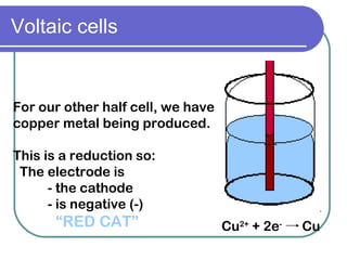 Voltaic cells For our other half cell, we have copper metal being produced. This is a reduction so: The electrode is  - the cathode - is negative (-) “ RED CAT” Cu 2+  + 2e -   Cu 