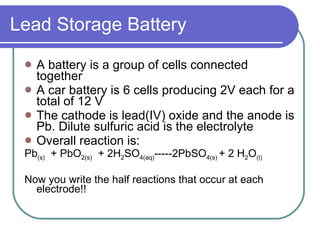 Lead Storage Battery A battery is a group of cells connected together A car battery is 6 cells producing 2V each for a total of 12 V The cathode is lead(IV) oxide and the anode is Pb. Dilute sulfuric acid is the electrolyte Overall reaction is:  Pb (s)   + PbO 2(s)   + 2H 2 SO 4(aq) -----2PbSO 4(s)  + 2 H 2 O (l) Now you write the half reactions that occur at each electrode!! 
