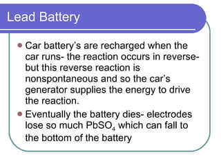 Lead Battery Car battery’s are recharged when the car runs- the reaction occurs in reverse- but this reverse reaction is nonspontaneous and so the car’s generator supplies the energy to drive the reaction. Eventually the battery dies- electrodes lose so much PbSO 4  which can fall to the bottom of the battery 